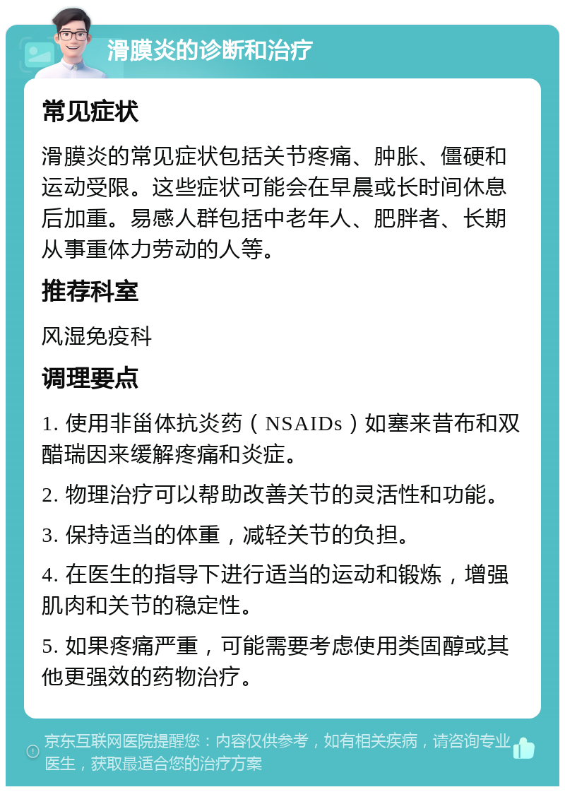 滑膜炎的诊断和治疗 常见症状 滑膜炎的常见症状包括关节疼痛、肿胀、僵硬和运动受限。这些症状可能会在早晨或长时间休息后加重。易感人群包括中老年人、肥胖者、长期从事重体力劳动的人等。 推荐科室 风湿免疫科 调理要点 1. 使用非甾体抗炎药（NSAIDs）如塞来昔布和双醋瑞因来缓解疼痛和炎症。 2. 物理治疗可以帮助改善关节的灵活性和功能。 3. 保持适当的体重，减轻关节的负担。 4. 在医生的指导下进行适当的运动和锻炼，增强肌肉和关节的稳定性。 5. 如果疼痛严重，可能需要考虑使用类固醇或其他更强效的药物治疗。