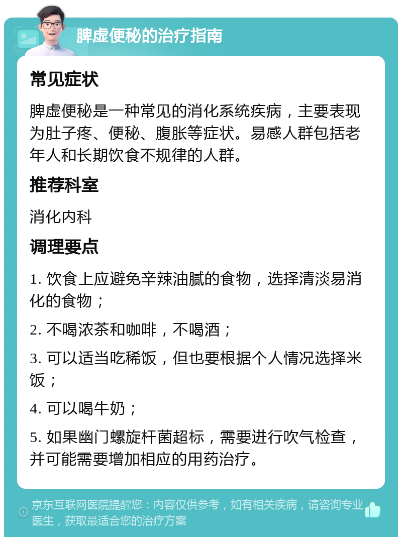 脾虚便秘的治疗指南 常见症状 脾虚便秘是一种常见的消化系统疾病，主要表现为肚子疼、便秘、腹胀等症状。易感人群包括老年人和长期饮食不规律的人群。 推荐科室 消化内科 调理要点 1. 饮食上应避免辛辣油腻的食物，选择清淡易消化的食物； 2. 不喝浓茶和咖啡，不喝酒； 3. 可以适当吃稀饭，但也要根据个人情况选择米饭； 4. 可以喝牛奶； 5. 如果幽门螺旋杆菌超标，需要进行吹气检查，并可能需要增加相应的用药治疗。