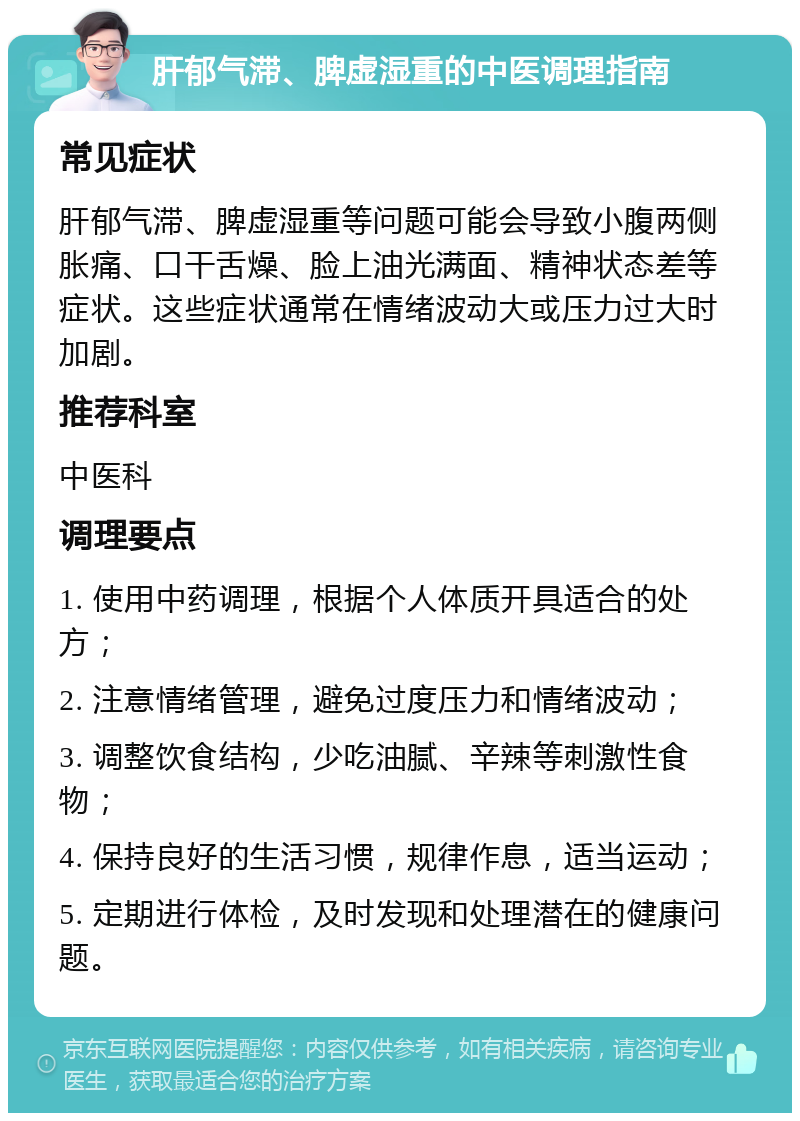 肝郁气滞、脾虚湿重的中医调理指南 常见症状 肝郁气滞、脾虚湿重等问题可能会导致小腹两侧胀痛、口干舌燥、脸上油光满面、精神状态差等症状。这些症状通常在情绪波动大或压力过大时加剧。 推荐科室 中医科 调理要点 1. 使用中药调理，根据个人体质开具适合的处方； 2. 注意情绪管理，避免过度压力和情绪波动； 3. 调整饮食结构，少吃油腻、辛辣等刺激性食物； 4. 保持良好的生活习惯，规律作息，适当运动； 5. 定期进行体检，及时发现和处理潜在的健康问题。