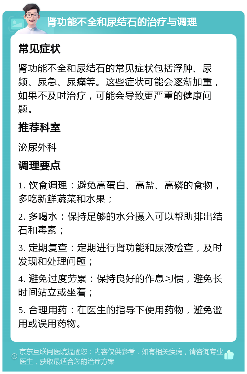 肾功能不全和尿结石的治疗与调理 常见症状 肾功能不全和尿结石的常见症状包括浮肿、尿频、尿急、尿痛等。这些症状可能会逐渐加重，如果不及时治疗，可能会导致更严重的健康问题。 推荐科室 泌尿外科 调理要点 1. 饮食调理：避免高蛋白、高盐、高磷的食物，多吃新鲜蔬菜和水果； 2. 多喝水：保持足够的水分摄入可以帮助排出结石和毒素； 3. 定期复查：定期进行肾功能和尿液检查，及时发现和处理问题； 4. 避免过度劳累：保持良好的作息习惯，避免长时间站立或坐着； 5. 合理用药：在医生的指导下使用药物，避免滥用或误用药物。