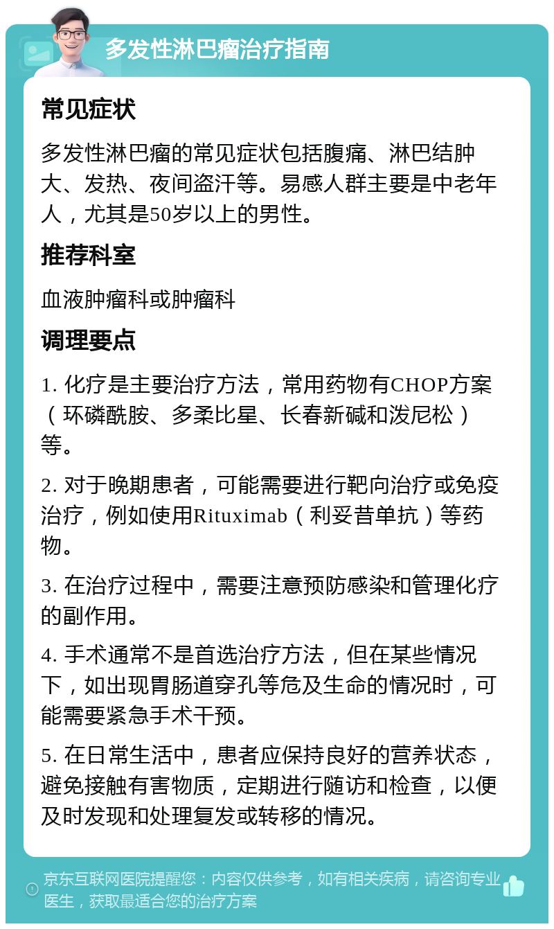 多发性淋巴瘤治疗指南 常见症状 多发性淋巴瘤的常见症状包括腹痛、淋巴结肿大、发热、夜间盗汗等。易感人群主要是中老年人，尤其是50岁以上的男性。 推荐科室 血液肿瘤科或肿瘤科 调理要点 1. 化疗是主要治疗方法，常用药物有CHOP方案（环磷酰胺、多柔比星、长春新碱和泼尼松）等。 2. 对于晚期患者，可能需要进行靶向治疗或免疫治疗，例如使用Rituximab（利妥昔单抗）等药物。 3. 在治疗过程中，需要注意预防感染和管理化疗的副作用。 4. 手术通常不是首选治疗方法，但在某些情况下，如出现胃肠道穿孔等危及生命的情况时，可能需要紧急手术干预。 5. 在日常生活中，患者应保持良好的营养状态，避免接触有害物质，定期进行随访和检查，以便及时发现和处理复发或转移的情况。