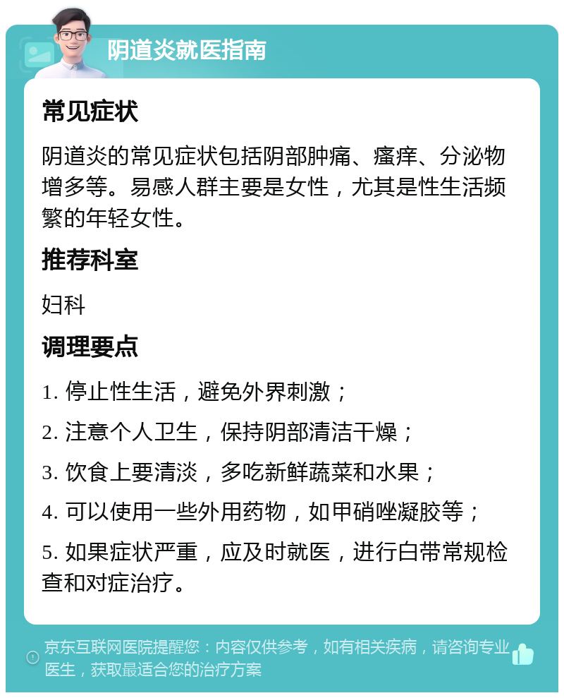 阴道炎就医指南 常见症状 阴道炎的常见症状包括阴部肿痛、瘙痒、分泌物增多等。易感人群主要是女性，尤其是性生活频繁的年轻女性。 推荐科室 妇科 调理要点 1. 停止性生活，避免外界刺激； 2. 注意个人卫生，保持阴部清洁干燥； 3. 饮食上要清淡，多吃新鲜蔬菜和水果； 4. 可以使用一些外用药物，如甲硝唑凝胶等； 5. 如果症状严重，应及时就医，进行白带常规检查和对症治疗。