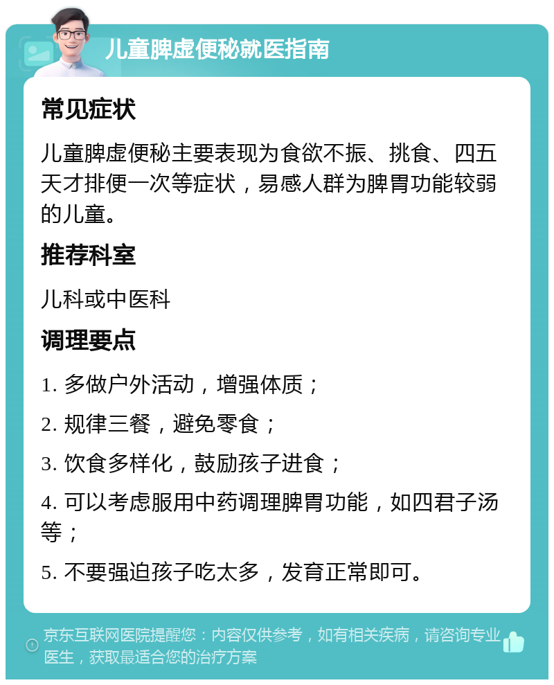 儿童脾虚便秘就医指南 常见症状 儿童脾虚便秘主要表现为食欲不振、挑食、四五天才排便一次等症状，易感人群为脾胃功能较弱的儿童。 推荐科室 儿科或中医科 调理要点 1. 多做户外活动，增强体质； 2. 规律三餐，避免零食； 3. 饮食多样化，鼓励孩子进食； 4. 可以考虑服用中药调理脾胃功能，如四君子汤等； 5. 不要强迫孩子吃太多，发育正常即可。