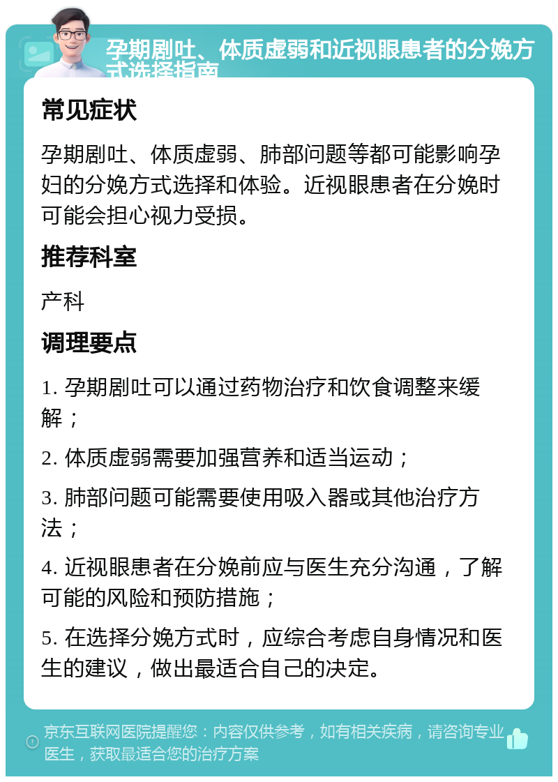 孕期剧吐、体质虚弱和近视眼患者的分娩方式选择指南 常见症状 孕期剧吐、体质虚弱、肺部问题等都可能影响孕妇的分娩方式选择和体验。近视眼患者在分娩时可能会担心视力受损。 推荐科室 产科 调理要点 1. 孕期剧吐可以通过药物治疗和饮食调整来缓解； 2. 体质虚弱需要加强营养和适当运动； 3. 肺部问题可能需要使用吸入器或其他治疗方法； 4. 近视眼患者在分娩前应与医生充分沟通，了解可能的风险和预防措施； 5. 在选择分娩方式时，应综合考虑自身情况和医生的建议，做出最适合自己的决定。