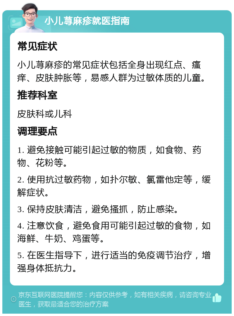 小儿荨麻疹就医指南 常见症状 小儿荨麻疹的常见症状包括全身出现红点、瘙痒、皮肤肿胀等，易感人群为过敏体质的儿童。 推荐科室 皮肤科或儿科 调理要点 1. 避免接触可能引起过敏的物质，如食物、药物、花粉等。 2. 使用抗过敏药物，如扑尔敏、氯雷他定等，缓解症状。 3. 保持皮肤清洁，避免搔抓，防止感染。 4. 注意饮食，避免食用可能引起过敏的食物，如海鲜、牛奶、鸡蛋等。 5. 在医生指导下，进行适当的免疫调节治疗，增强身体抵抗力。