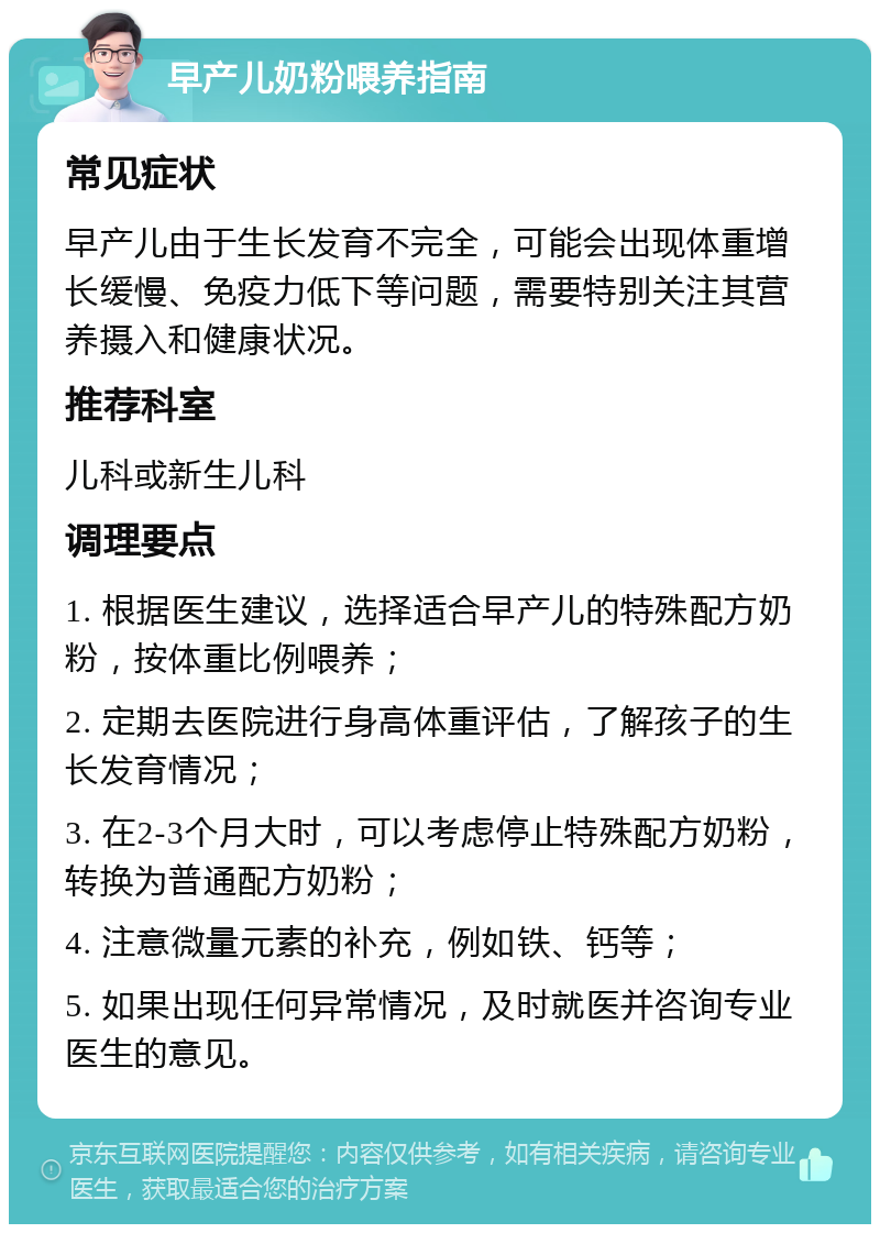 早产儿奶粉喂养指南 常见症状 早产儿由于生长发育不完全，可能会出现体重增长缓慢、免疫力低下等问题，需要特别关注其营养摄入和健康状况。 推荐科室 儿科或新生儿科 调理要点 1. 根据医生建议，选择适合早产儿的特殊配方奶粉，按体重比例喂养； 2. 定期去医院进行身高体重评估，了解孩子的生长发育情况； 3. 在2-3个月大时，可以考虑停止特殊配方奶粉，转换为普通配方奶粉； 4. 注意微量元素的补充，例如铁、钙等； 5. 如果出现任何异常情况，及时就医并咨询专业医生的意见。