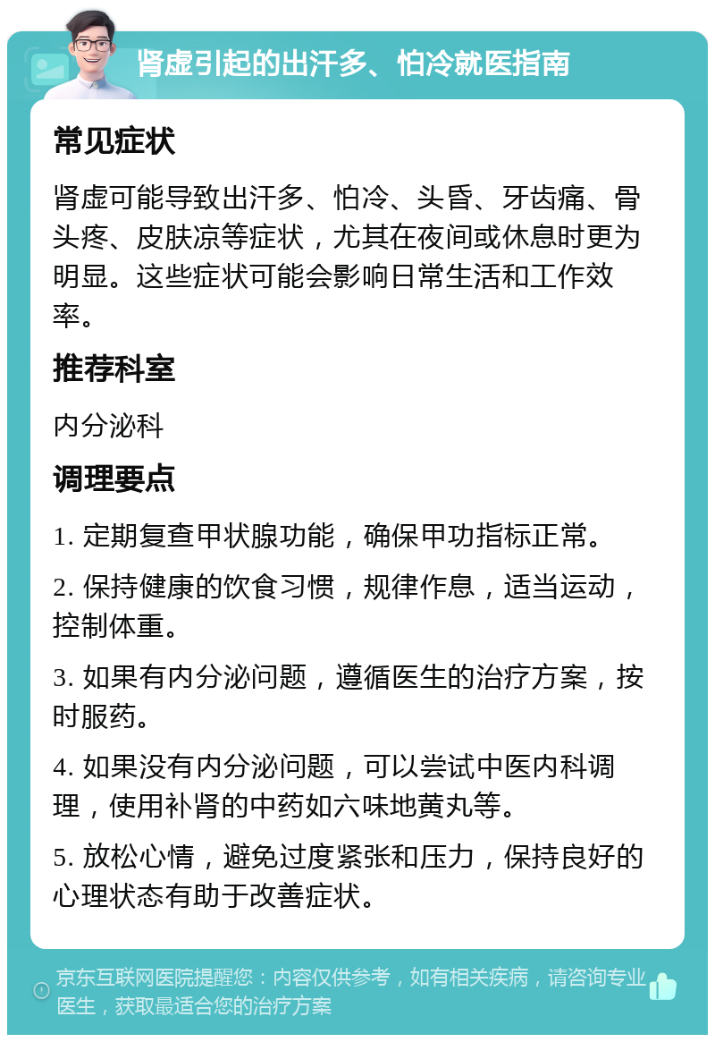 肾虚引起的出汗多、怕冷就医指南 常见症状 肾虚可能导致出汗多、怕冷、头昏、牙齿痛、骨头疼、皮肤凉等症状，尤其在夜间或休息时更为明显。这些症状可能会影响日常生活和工作效率。 推荐科室 内分泌科 调理要点 1. 定期复查甲状腺功能，确保甲功指标正常。 2. 保持健康的饮食习惯，规律作息，适当运动，控制体重。 3. 如果有内分泌问题，遵循医生的治疗方案，按时服药。 4. 如果没有内分泌问题，可以尝试中医内科调理，使用补肾的中药如六味地黄丸等。 5. 放松心情，避免过度紧张和压力，保持良好的心理状态有助于改善症状。