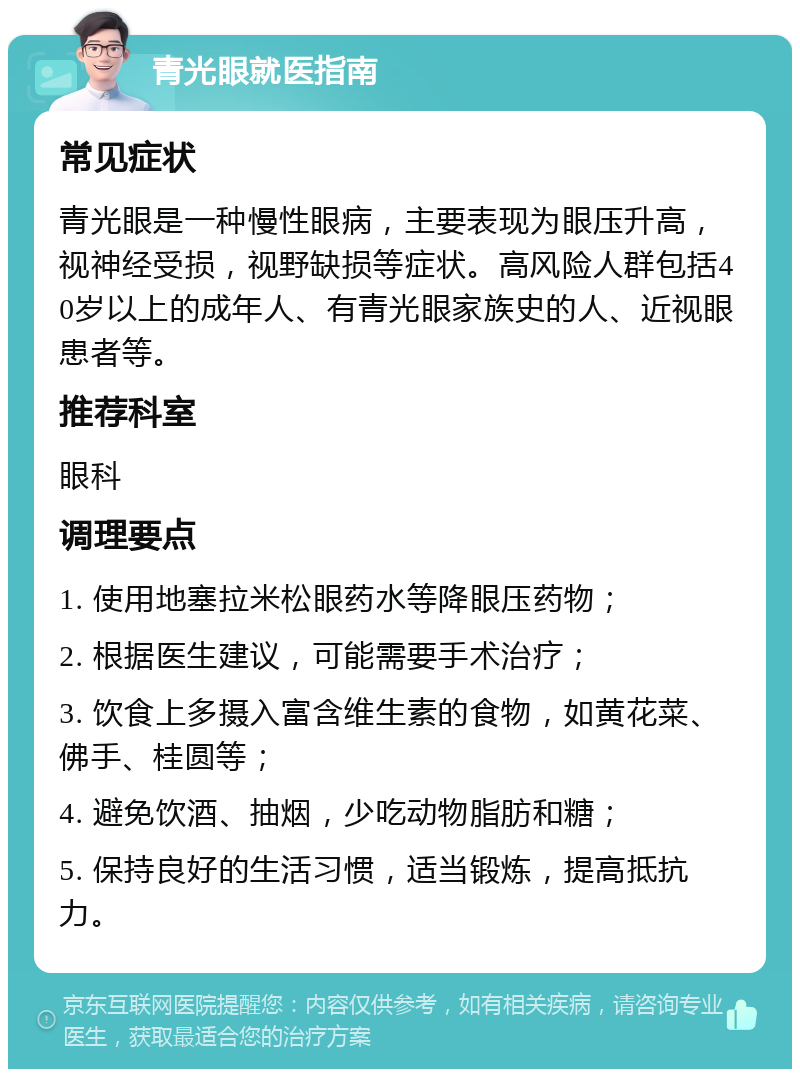 青光眼就医指南 常见症状 青光眼是一种慢性眼病，主要表现为眼压升高，视神经受损，视野缺损等症状。高风险人群包括40岁以上的成年人、有青光眼家族史的人、近视眼患者等。 推荐科室 眼科 调理要点 1. 使用地塞拉米松眼药水等降眼压药物； 2. 根据医生建议，可能需要手术治疗； 3. 饮食上多摄入富含维生素的食物，如黄花菜、佛手、桂圆等； 4. 避免饮酒、抽烟，少吃动物脂肪和糖； 5. 保持良好的生活习惯，适当锻炼，提高抵抗力。