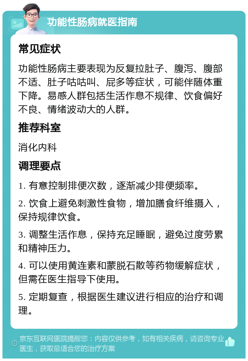 功能性肠病就医指南 常见症状 功能性肠病主要表现为反复拉肚子、腹泻、腹部不适、肚子咕咕叫、屁多等症状，可能伴随体重下降。易感人群包括生活作息不规律、饮食偏好不良、情绪波动大的人群。 推荐科室 消化内科 调理要点 1. 有意控制排便次数，逐渐减少排便频率。 2. 饮食上避免刺激性食物，增加膳食纤维摄入，保持规律饮食。 3. 调整生活作息，保持充足睡眠，避免过度劳累和精神压力。 4. 可以使用黄连素和蒙脱石散等药物缓解症状，但需在医生指导下使用。 5. 定期复查，根据医生建议进行相应的治疗和调理。