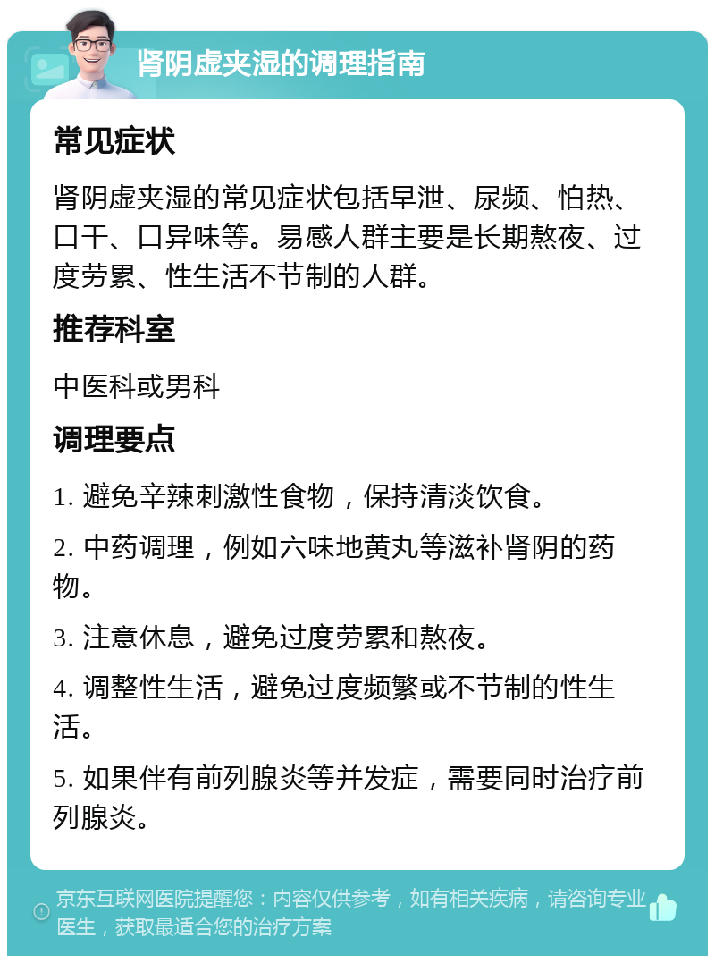 肾阴虚夹湿的调理指南 常见症状 肾阴虚夹湿的常见症状包括早泄、尿频、怕热、口干、口异味等。易感人群主要是长期熬夜、过度劳累、性生活不节制的人群。 推荐科室 中医科或男科 调理要点 1. 避免辛辣刺激性食物，保持清淡饮食。 2. 中药调理，例如六味地黄丸等滋补肾阴的药物。 3. 注意休息，避免过度劳累和熬夜。 4. 调整性生活，避免过度频繁或不节制的性生活。 5. 如果伴有前列腺炎等并发症，需要同时治疗前列腺炎。