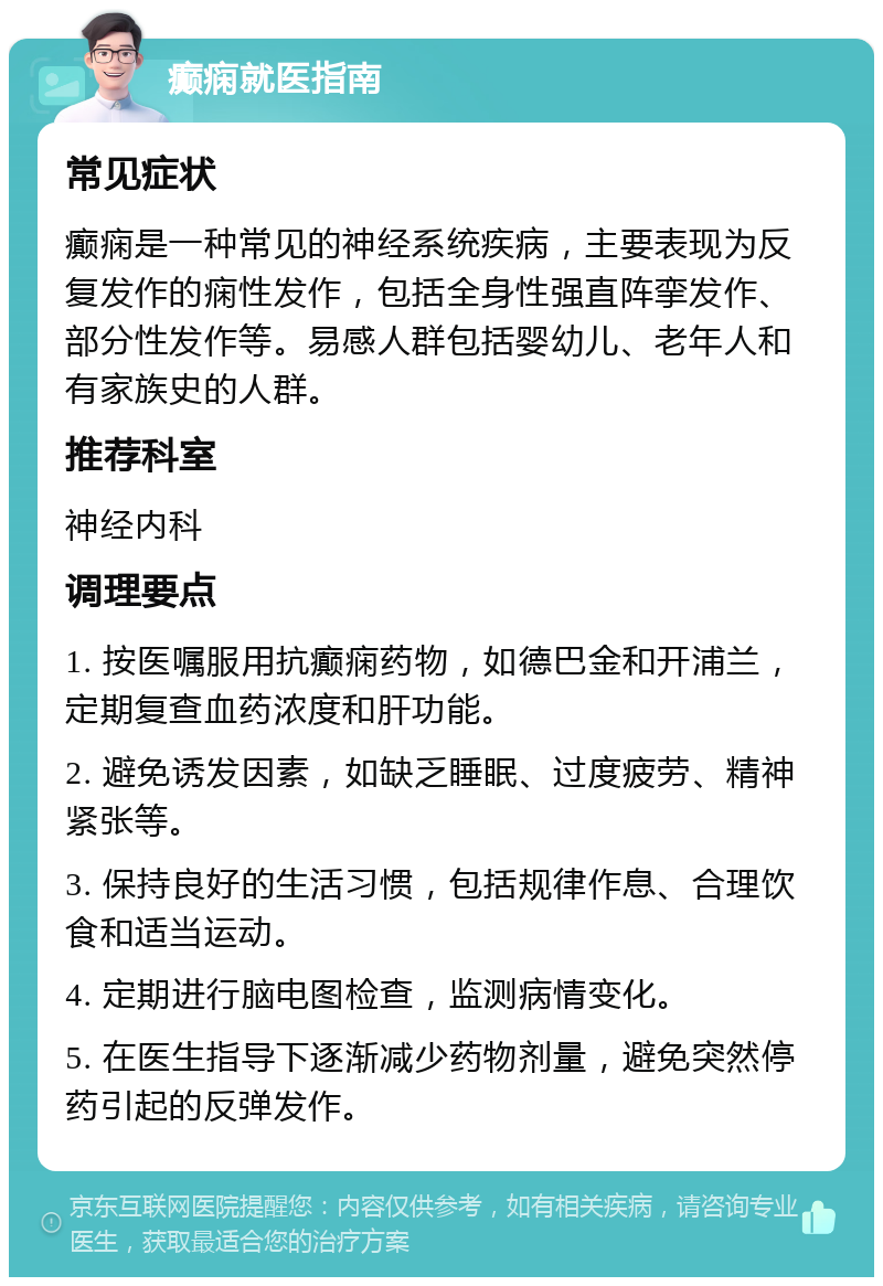 癫痫就医指南 常见症状 癫痫是一种常见的神经系统疾病，主要表现为反复发作的痫性发作，包括全身性强直阵挛发作、部分性发作等。易感人群包括婴幼儿、老年人和有家族史的人群。 推荐科室 神经内科 调理要点 1. 按医嘱服用抗癫痫药物，如德巴金和开浦兰，定期复查血药浓度和肝功能。 2. 避免诱发因素，如缺乏睡眠、过度疲劳、精神紧张等。 3. 保持良好的生活习惯，包括规律作息、合理饮食和适当运动。 4. 定期进行脑电图检查，监测病情变化。 5. 在医生指导下逐渐减少药物剂量，避免突然停药引起的反弹发作。