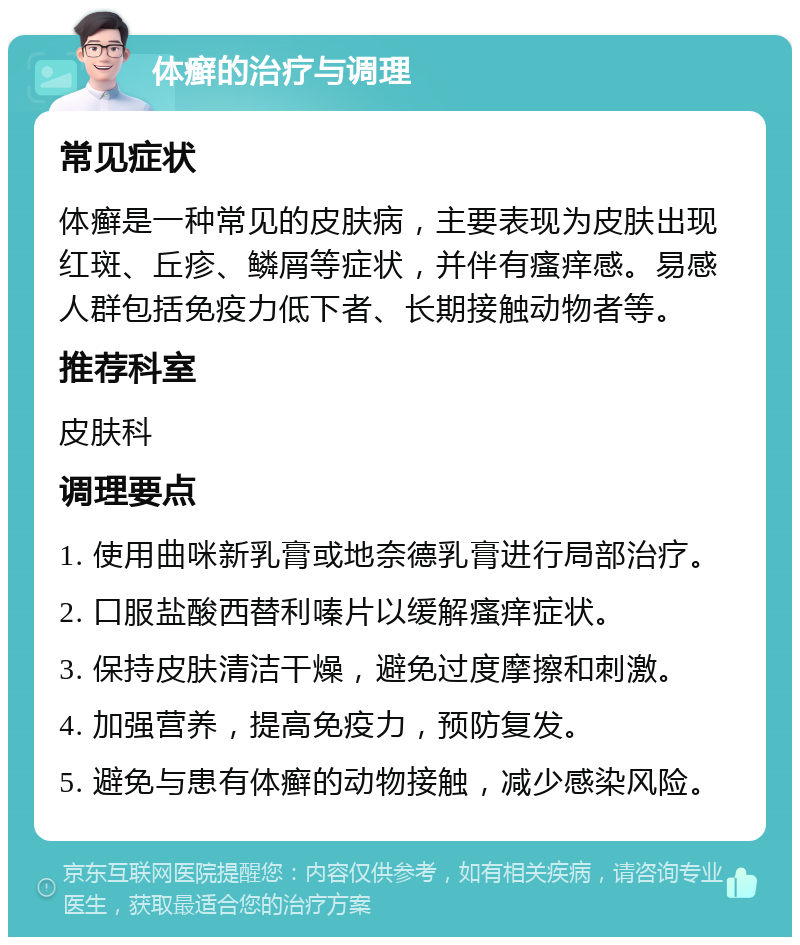 体癣的治疗与调理 常见症状 体癣是一种常见的皮肤病，主要表现为皮肤出现红斑、丘疹、鳞屑等症状，并伴有瘙痒感。易感人群包括免疫力低下者、长期接触动物者等。 推荐科室 皮肤科 调理要点 1. 使用曲咪新乳膏或地奈德乳膏进行局部治疗。 2. 口服盐酸西替利嗪片以缓解瘙痒症状。 3. 保持皮肤清洁干燥，避免过度摩擦和刺激。 4. 加强营养，提高免疫力，预防复发。 5. 避免与患有体癣的动物接触，减少感染风险。