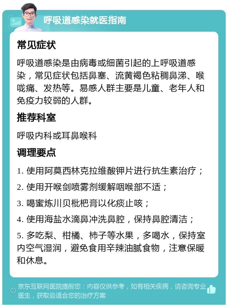 呼吸道感染就医指南 常见症状 呼吸道感染是由病毒或细菌引起的上呼吸道感染，常见症状包括鼻塞、流黄褐色粘稠鼻涕、喉咙痛、发热等。易感人群主要是儿童、老年人和免疫力较弱的人群。 推荐科室 呼吸内科或耳鼻喉科 调理要点 1. 使用阿莫西林克拉维酸钾片进行抗生素治疗； 2. 使用开喉剑喷雾剂缓解咽喉部不适； 3. 喝蜜炼川贝枇杷膏以化痰止咳； 4. 使用海盐水滴鼻冲洗鼻腔，保持鼻腔清洁； 5. 多吃梨、柑橘、柿子等水果，多喝水，保持室内空气湿润，避免食用辛辣油腻食物，注意保暖和休息。