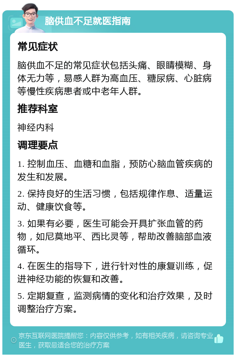 脑供血不足就医指南 常见症状 脑供血不足的常见症状包括头痛、眼睛模糊、身体无力等，易感人群为高血压、糖尿病、心脏病等慢性疾病患者或中老年人群。 推荐科室 神经内科 调理要点 1. 控制血压、血糖和血脂，预防心脑血管疾病的发生和发展。 2. 保持良好的生活习惯，包括规律作息、适量运动、健康饮食等。 3. 如果有必要，医生可能会开具扩张血管的药物，如尼莫地平、西比灵等，帮助改善脑部血液循环。 4. 在医生的指导下，进行针对性的康复训练，促进神经功能的恢复和改善。 5. 定期复查，监测病情的变化和治疗效果，及时调整治疗方案。