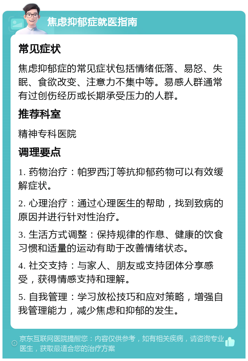 焦虑抑郁症就医指南 常见症状 焦虑抑郁症的常见症状包括情绪低落、易怒、失眠、食欲改变、注意力不集中等。易感人群通常有过创伤经历或长期承受压力的人群。 推荐科室 精神专科医院 调理要点 1. 药物治疗：帕罗西汀等抗抑郁药物可以有效缓解症状。 2. 心理治疗：通过心理医生的帮助，找到致病的原因并进行针对性治疗。 3. 生活方式调整：保持规律的作息、健康的饮食习惯和适量的运动有助于改善情绪状态。 4. 社交支持：与家人、朋友或支持团体分享感受，获得情感支持和理解。 5. 自我管理：学习放松技巧和应对策略，增强自我管理能力，减少焦虑和抑郁的发生。