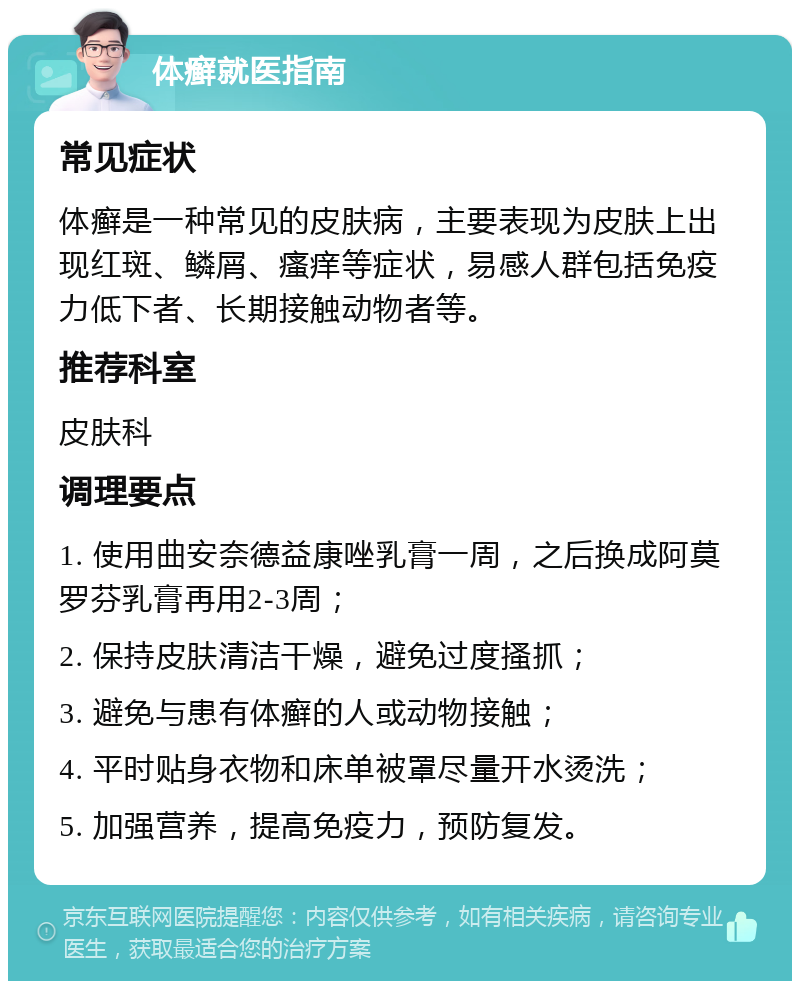 体癣就医指南 常见症状 体癣是一种常见的皮肤病，主要表现为皮肤上出现红斑、鳞屑、瘙痒等症状，易感人群包括免疫力低下者、长期接触动物者等。 推荐科室 皮肤科 调理要点 1. 使用曲安奈德益康唑乳膏一周，之后换成阿莫罗芬乳膏再用2-3周； 2. 保持皮肤清洁干燥，避免过度搔抓； 3. 避免与患有体癣的人或动物接触； 4. 平时贴身衣物和床单被罩尽量开水烫洗； 5. 加强营养，提高免疫力，预防复发。