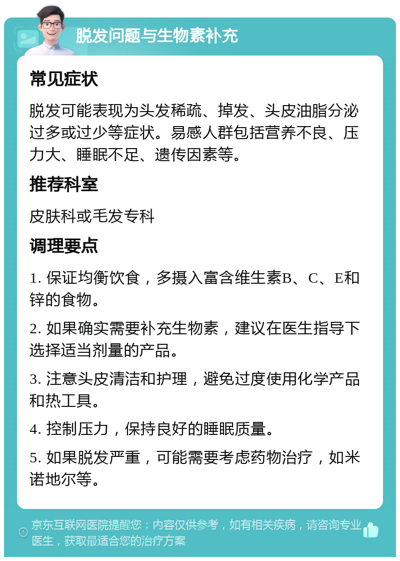 脱发问题与生物素补充 常见症状 脱发可能表现为头发稀疏、掉发、头皮油脂分泌过多或过少等症状。易感人群包括营养不良、压力大、睡眠不足、遗传因素等。 推荐科室 皮肤科或毛发专科 调理要点 1. 保证均衡饮食，多摄入富含维生素B、C、E和锌的食物。 2. 如果确实需要补充生物素，建议在医生指导下选择适当剂量的产品。 3. 注意头皮清洁和护理，避免过度使用化学产品和热工具。 4. 控制压力，保持良好的睡眠质量。 5. 如果脱发严重，可能需要考虑药物治疗，如米诺地尔等。