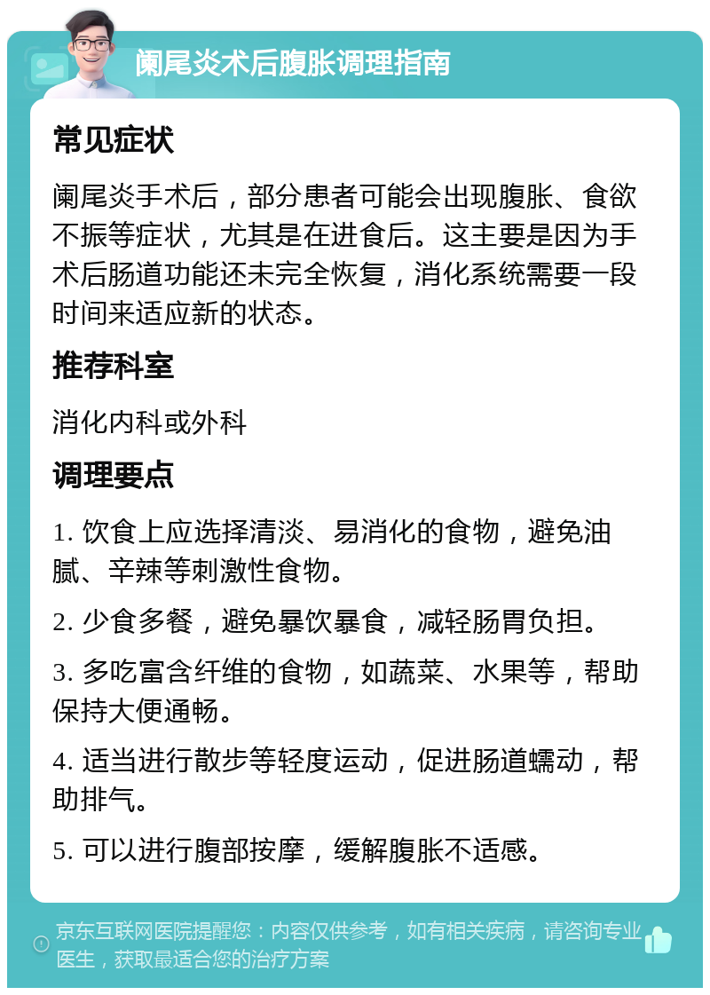 阑尾炎术后腹胀调理指南 常见症状 阑尾炎手术后，部分患者可能会出现腹胀、食欲不振等症状，尤其是在进食后。这主要是因为手术后肠道功能还未完全恢复，消化系统需要一段时间来适应新的状态。 推荐科室 消化内科或外科 调理要点 1. 饮食上应选择清淡、易消化的食物，避免油腻、辛辣等刺激性食物。 2. 少食多餐，避免暴饮暴食，减轻肠胃负担。 3. 多吃富含纤维的食物，如蔬菜、水果等，帮助保持大便通畅。 4. 适当进行散步等轻度运动，促进肠道蠕动，帮助排气。 5. 可以进行腹部按摩，缓解腹胀不适感。