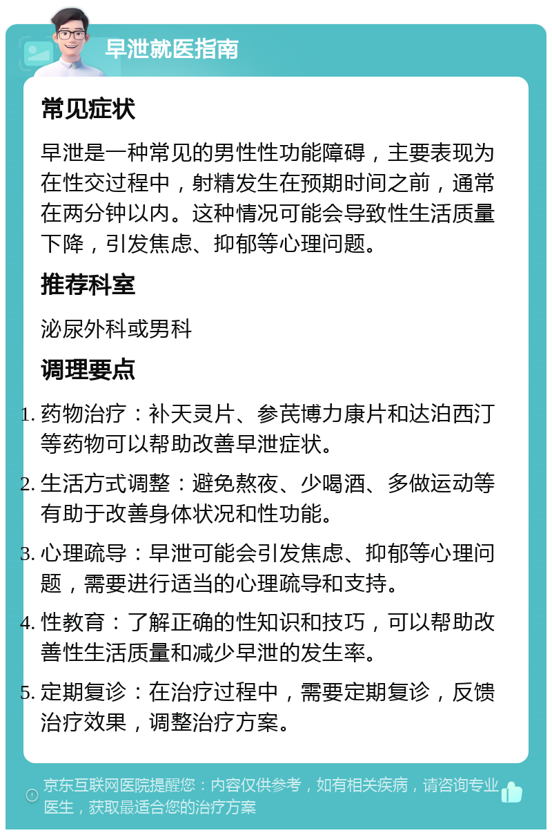 早泄就医指南 常见症状 早泄是一种常见的男性性功能障碍，主要表现为在性交过程中，射精发生在预期时间之前，通常在两分钟以内。这种情况可能会导致性生活质量下降，引发焦虑、抑郁等心理问题。 推荐科室 泌尿外科或男科 调理要点 药物治疗：补天灵片、参芪博力康片和达泊西汀等药物可以帮助改善早泄症状。 生活方式调整：避免熬夜、少喝酒、多做运动等有助于改善身体状况和性功能。 心理疏导：早泄可能会引发焦虑、抑郁等心理问题，需要进行适当的心理疏导和支持。 性教育：了解正确的性知识和技巧，可以帮助改善性生活质量和减少早泄的发生率。 定期复诊：在治疗过程中，需要定期复诊，反馈治疗效果，调整治疗方案。