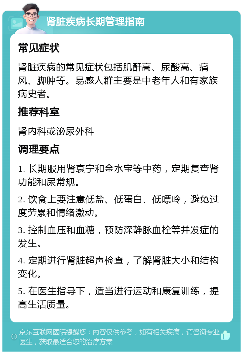 肾脏疾病长期管理指南 常见症状 肾脏疾病的常见症状包括肌酐高、尿酸高、痛风、脚肿等。易感人群主要是中老年人和有家族病史者。 推荐科室 肾内科或泌尿外科 调理要点 1. 长期服用肾衰宁和金水宝等中药，定期复查肾功能和尿常规。 2. 饮食上要注意低盐、低蛋白、低嘌呤，避免过度劳累和情绪激动。 3. 控制血压和血糖，预防深静脉血栓等并发症的发生。 4. 定期进行肾脏超声检查，了解肾脏大小和结构变化。 5. 在医生指导下，适当进行运动和康复训练，提高生活质量。