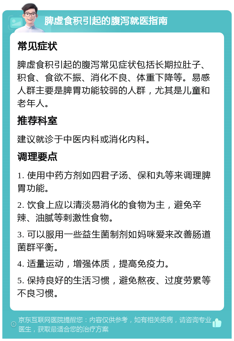 脾虚食积引起的腹泻就医指南 常见症状 脾虚食积引起的腹泻常见症状包括长期拉肚子、积食、食欲不振、消化不良、体重下降等。易感人群主要是脾胃功能较弱的人群，尤其是儿童和老年人。 推荐科室 建议就诊于中医内科或消化内科。 调理要点 1. 使用中药方剂如四君子汤、保和丸等来调理脾胃功能。 2. 饮食上应以清淡易消化的食物为主，避免辛辣、油腻等刺激性食物。 3. 可以服用一些益生菌制剂如妈咪爱来改善肠道菌群平衡。 4. 适量运动，增强体质，提高免疫力。 5. 保持良好的生活习惯，避免熬夜、过度劳累等不良习惯。