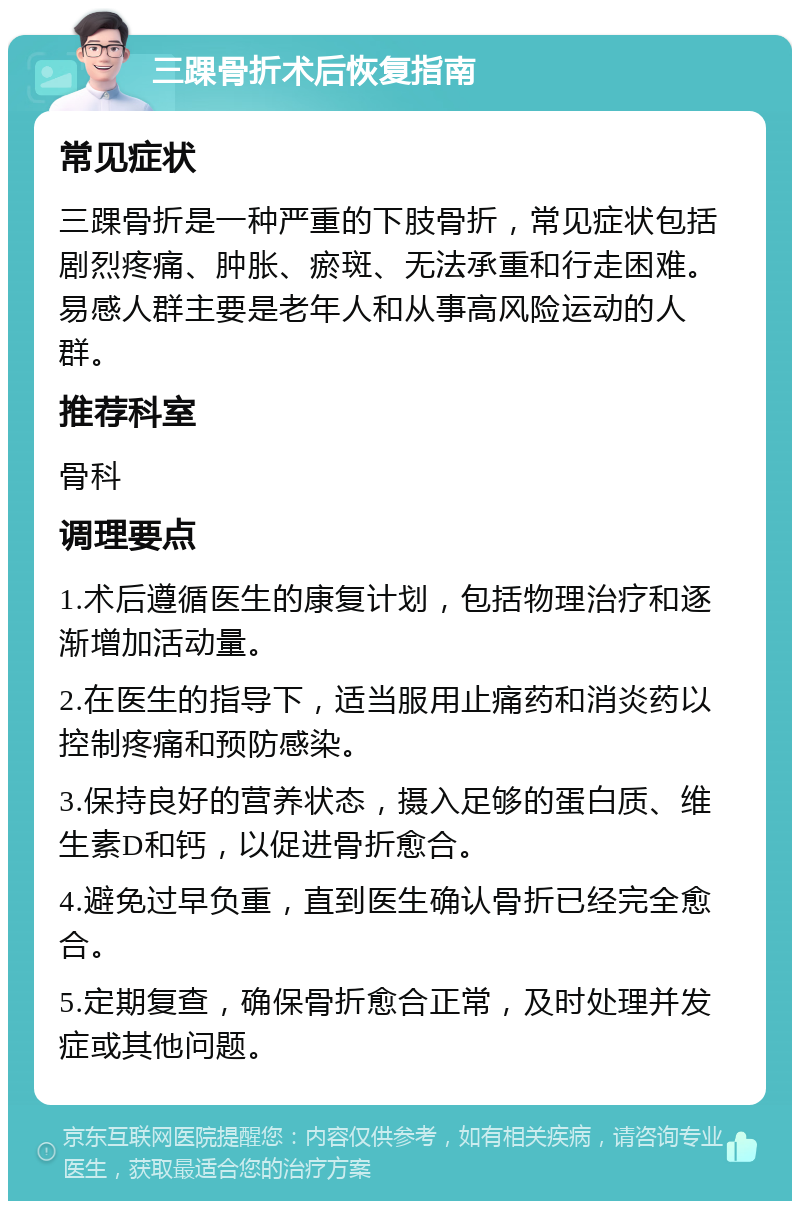 三踝骨折术后恢复指南 常见症状 三踝骨折是一种严重的下肢骨折，常见症状包括剧烈疼痛、肿胀、瘀斑、无法承重和行走困难。易感人群主要是老年人和从事高风险运动的人群。 推荐科室 骨科 调理要点 1.术后遵循医生的康复计划，包括物理治疗和逐渐增加活动量。 2.在医生的指导下，适当服用止痛药和消炎药以控制疼痛和预防感染。 3.保持良好的营养状态，摄入足够的蛋白质、维生素D和钙，以促进骨折愈合。 4.避免过早负重，直到医生确认骨折已经完全愈合。 5.定期复查，确保骨折愈合正常，及时处理并发症或其他问题。