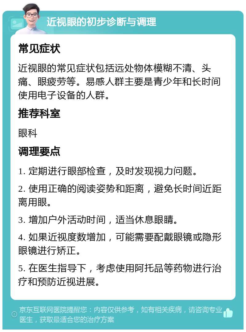 近视眼的初步诊断与调理 常见症状 近视眼的常见症状包括远处物体模糊不清、头痛、眼疲劳等。易感人群主要是青少年和长时间使用电子设备的人群。 推荐科室 眼科 调理要点 1. 定期进行眼部检查，及时发现视力问题。 2. 使用正确的阅读姿势和距离，避免长时间近距离用眼。 3. 增加户外活动时间，适当休息眼睛。 4. 如果近视度数增加，可能需要配戴眼镜或隐形眼镜进行矫正。 5. 在医生指导下，考虑使用阿托品等药物进行治疗和预防近视进展。