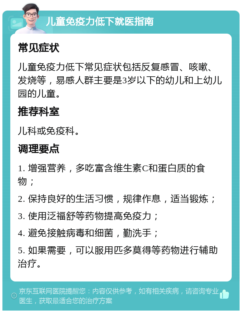 儿童免疫力低下就医指南 常见症状 儿童免疫力低下常见症状包括反复感冒、咳嗽、发烧等，易感人群主要是3岁以下的幼儿和上幼儿园的儿童。 推荐科室 儿科或免疫科。 调理要点 1. 增强营养，多吃富含维生素C和蛋白质的食物； 2. 保持良好的生活习惯，规律作息，适当锻炼； 3. 使用泛福舒等药物提高免疫力； 4. 避免接触病毒和细菌，勤洗手； 5. 如果需要，可以服用匹多莫得等药物进行辅助治疗。