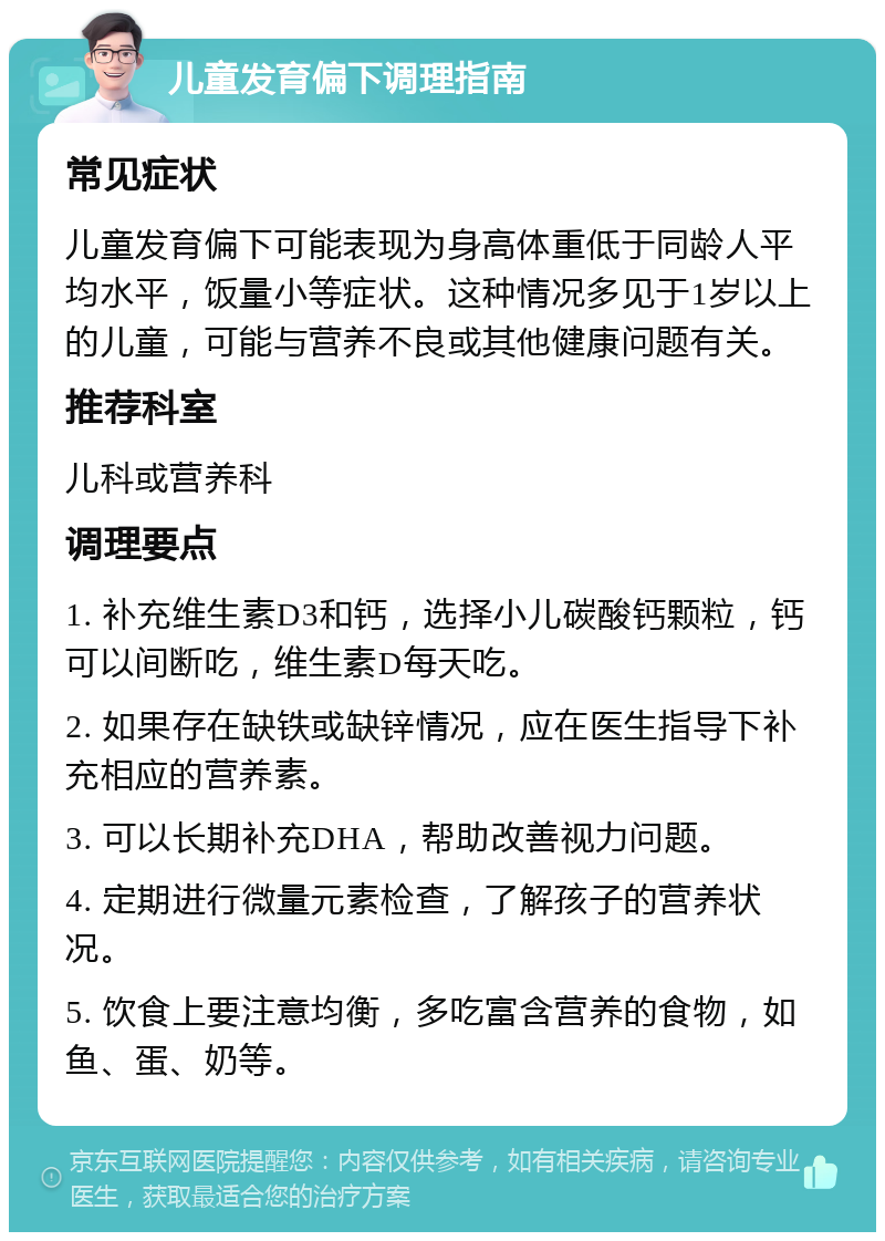 儿童发育偏下调理指南 常见症状 儿童发育偏下可能表现为身高体重低于同龄人平均水平，饭量小等症状。这种情况多见于1岁以上的儿童，可能与营养不良或其他健康问题有关。 推荐科室 儿科或营养科 调理要点 1. 补充维生素D3和钙，选择小儿碳酸钙颗粒，钙可以间断吃，维生素D每天吃。 2. 如果存在缺铁或缺锌情况，应在医生指导下补充相应的营养素。 3. 可以长期补充DHA，帮助改善视力问题。 4. 定期进行微量元素检查，了解孩子的营养状况。 5. 饮食上要注意均衡，多吃富含营养的食物，如鱼、蛋、奶等。