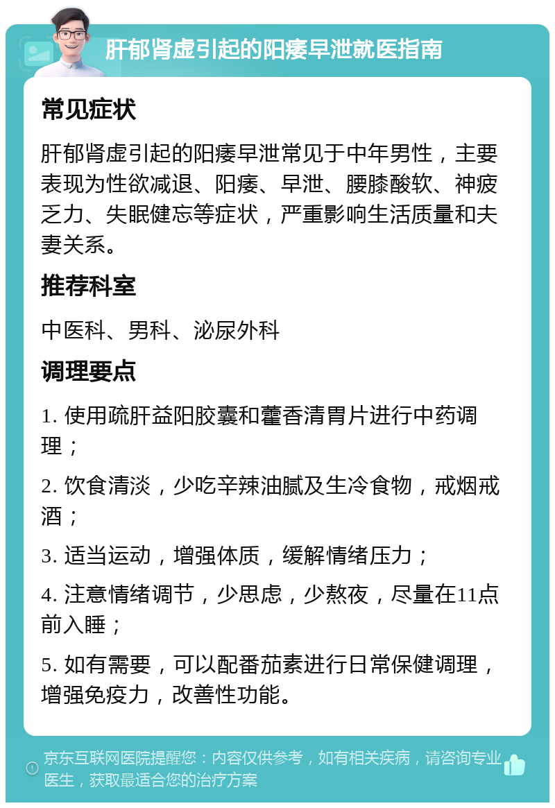 肝郁肾虚引起的阳痿早泄就医指南 常见症状 肝郁肾虚引起的阳痿早泄常见于中年男性，主要表现为性欲减退、阳痿、早泄、腰膝酸软、神疲乏力、失眠健忘等症状，严重影响生活质量和夫妻关系。 推荐科室 中医科、男科、泌尿外科 调理要点 1. 使用疏肝益阳胶囊和藿香清胃片进行中药调理； 2. 饮食清淡，少吃辛辣油腻及生冷食物，戒烟戒酒； 3. 适当运动，增强体质，缓解情绪压力； 4. 注意情绪调节，少思虑，少熬夜，尽量在11点前入睡； 5. 如有需要，可以配番茄素进行日常保健调理，增强免疫力，改善性功能。