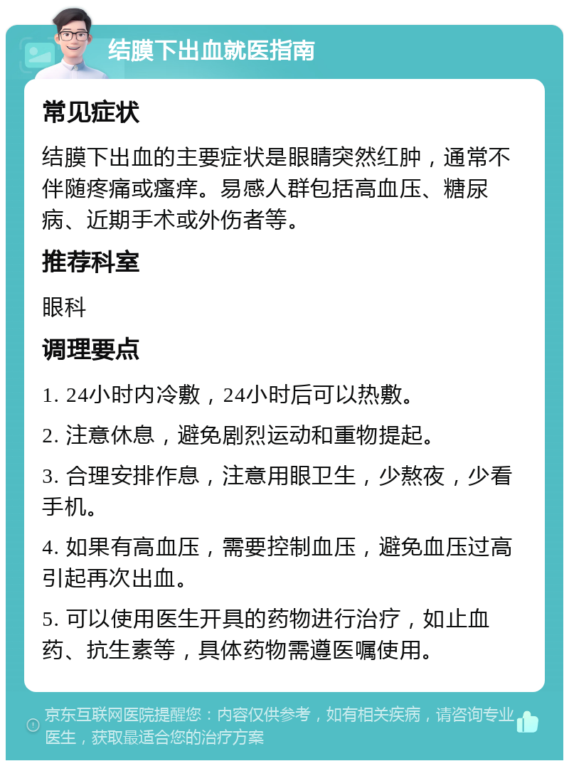 结膜下出血就医指南 常见症状 结膜下出血的主要症状是眼睛突然红肿，通常不伴随疼痛或瘙痒。易感人群包括高血压、糖尿病、近期手术或外伤者等。 推荐科室 眼科 调理要点 1. 24小时内冷敷，24小时后可以热敷。 2. 注意休息，避免剧烈运动和重物提起。 3. 合理安排作息，注意用眼卫生，少熬夜，少看手机。 4. 如果有高血压，需要控制血压，避免血压过高引起再次出血。 5. 可以使用医生开具的药物进行治疗，如止血药、抗生素等，具体药物需遵医嘱使用。