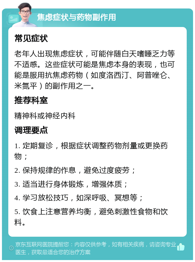 焦虑症状与药物副作用 常见症状 老年人出现焦虑症状，可能伴随白天嗜睡乏力等不适感。这些症状可能是焦虑本身的表现，也可能是服用抗焦虑药物（如度洛西汀、阿普唑仑、米氮平）的副作用之一。 推荐科室 精神科或神经内科 调理要点 1. 定期复诊，根据症状调整药物剂量或更换药物； 2. 保持规律的作息，避免过度疲劳； 3. 适当进行身体锻炼，增强体质； 4. 学习放松技巧，如深呼吸、冥想等； 5. 饮食上注意营养均衡，避免刺激性食物和饮料。