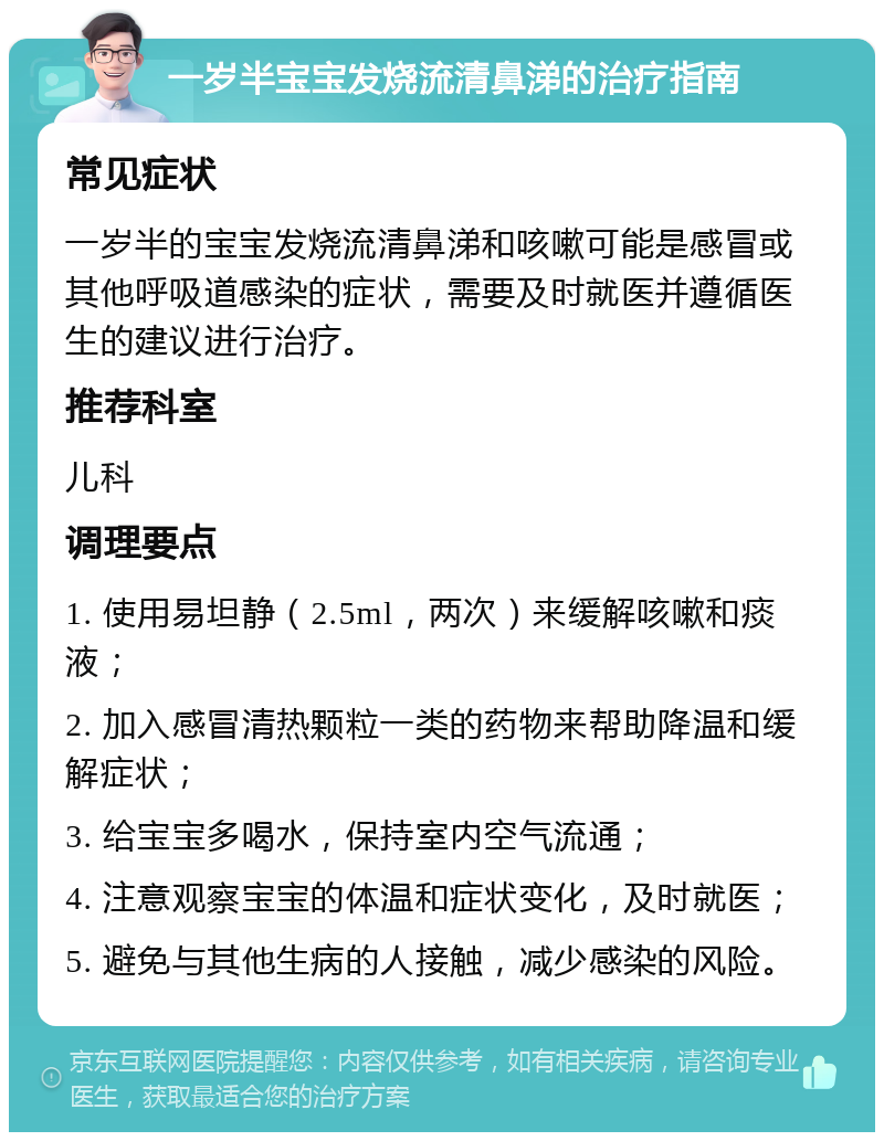 一岁半宝宝发烧流清鼻涕的治疗指南 常见症状 一岁半的宝宝发烧流清鼻涕和咳嗽可能是感冒或其他呼吸道感染的症状，需要及时就医并遵循医生的建议进行治疗。 推荐科室 儿科 调理要点 1. 使用易坦静（2.5ml，两次）来缓解咳嗽和痰液； 2. 加入感冒清热颗粒一类的药物来帮助降温和缓解症状； 3. 给宝宝多喝水，保持室内空气流通； 4. 注意观察宝宝的体温和症状变化，及时就医； 5. 避免与其他生病的人接触，减少感染的风险。