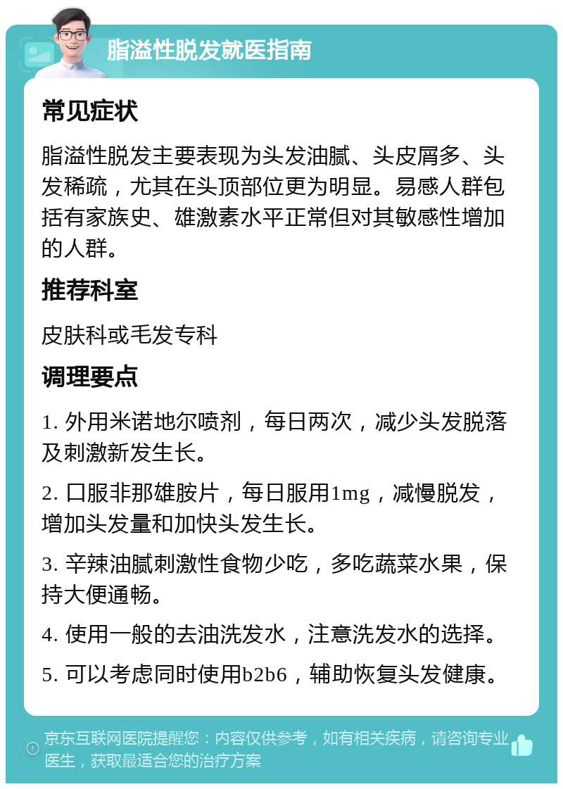 脂溢性脱发就医指南 常见症状 脂溢性脱发主要表现为头发油腻、头皮屑多、头发稀疏，尤其在头顶部位更为明显。易感人群包括有家族史、雄激素水平正常但对其敏感性增加的人群。 推荐科室 皮肤科或毛发专科 调理要点 1. 外用米诺地尔喷剂，每日两次，减少头发脱落及刺激新发生长。 2. 口服非那雄胺片，每日服用1mg，减慢脱发，增加头发量和加快头发生长。 3. 辛辣油腻刺激性食物少吃，多吃蔬菜水果，保持大便通畅。 4. 使用一般的去油洗发水，注意洗发水的选择。 5. 可以考虑同时使用b2b6，辅助恢复头发健康。