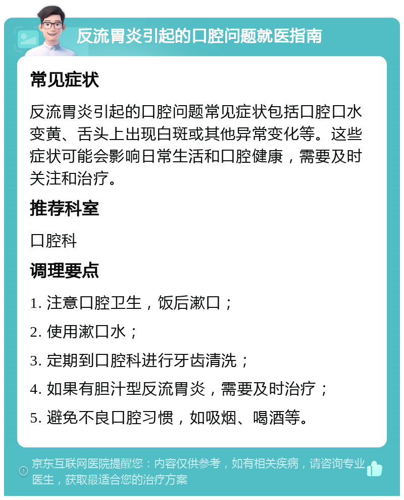 反流胃炎引起的口腔问题就医指南 常见症状 反流胃炎引起的口腔问题常见症状包括口腔口水变黄、舌头上出现白斑或其他异常变化等。这些症状可能会影响日常生活和口腔健康，需要及时关注和治疗。 推荐科室 口腔科 调理要点 1. 注意口腔卫生，饭后漱口； 2. 使用漱口水； 3. 定期到口腔科进行牙齿清洗； 4. 如果有胆汁型反流胃炎，需要及时治疗； 5. 避免不良口腔习惯，如吸烟、喝酒等。