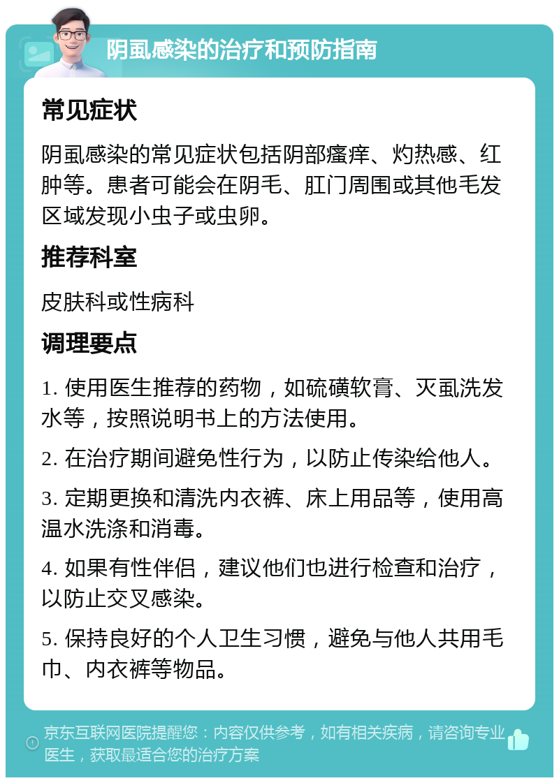 阴虱感染的治疗和预防指南 常见症状 阴虱感染的常见症状包括阴部瘙痒、灼热感、红肿等。患者可能会在阴毛、肛门周围或其他毛发区域发现小虫子或虫卵。 推荐科室 皮肤科或性病科 调理要点 1. 使用医生推荐的药物，如硫磺软膏、灭虱洗发水等，按照说明书上的方法使用。 2. 在治疗期间避免性行为，以防止传染给他人。 3. 定期更换和清洗内衣裤、床上用品等，使用高温水洗涤和消毒。 4. 如果有性伴侣，建议他们也进行检查和治疗，以防止交叉感染。 5. 保持良好的个人卫生习惯，避免与他人共用毛巾、内衣裤等物品。