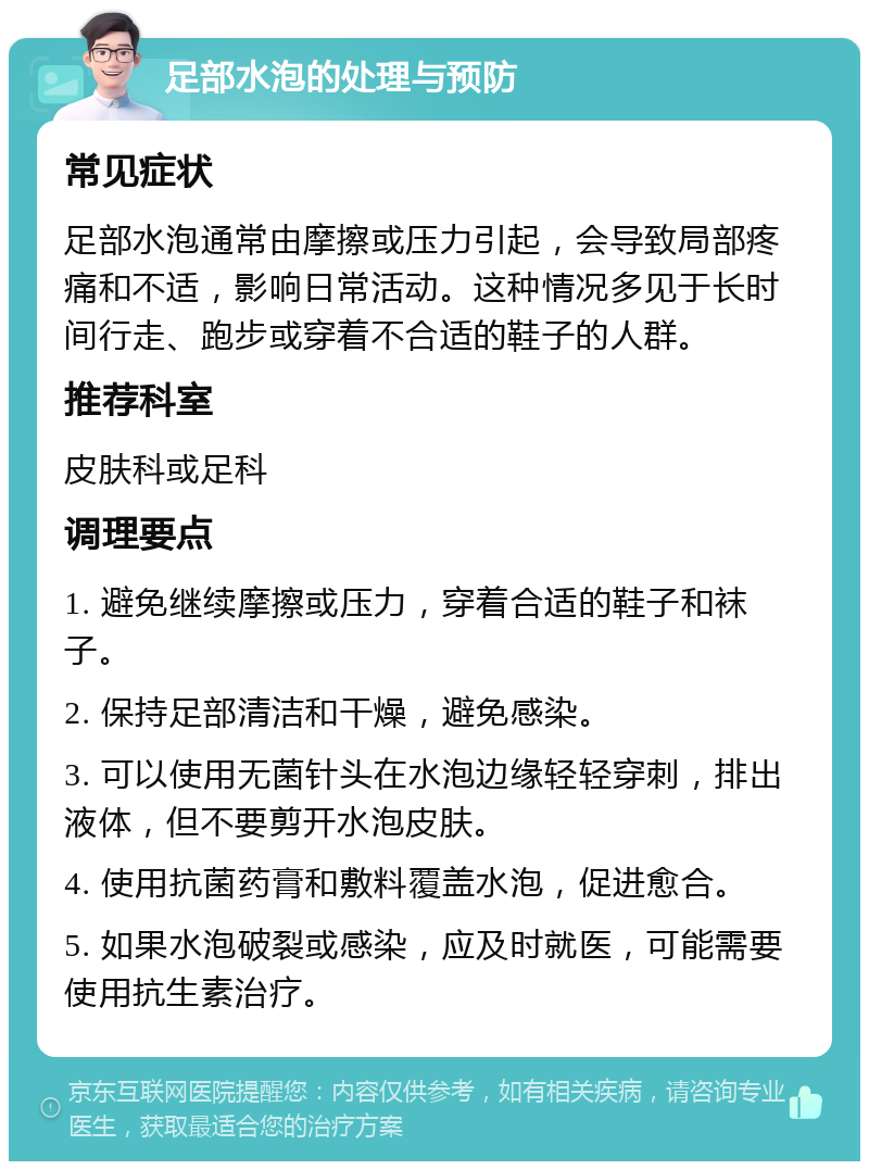 足部水泡的处理与预防 常见症状 足部水泡通常由摩擦或压力引起，会导致局部疼痛和不适，影响日常活动。这种情况多见于长时间行走、跑步或穿着不合适的鞋子的人群。 推荐科室 皮肤科或足科 调理要点 1. 避免继续摩擦或压力，穿着合适的鞋子和袜子。 2. 保持足部清洁和干燥，避免感染。 3. 可以使用无菌针头在水泡边缘轻轻穿刺，排出液体，但不要剪开水泡皮肤。 4. 使用抗菌药膏和敷料覆盖水泡，促进愈合。 5. 如果水泡破裂或感染，应及时就医，可能需要使用抗生素治疗。