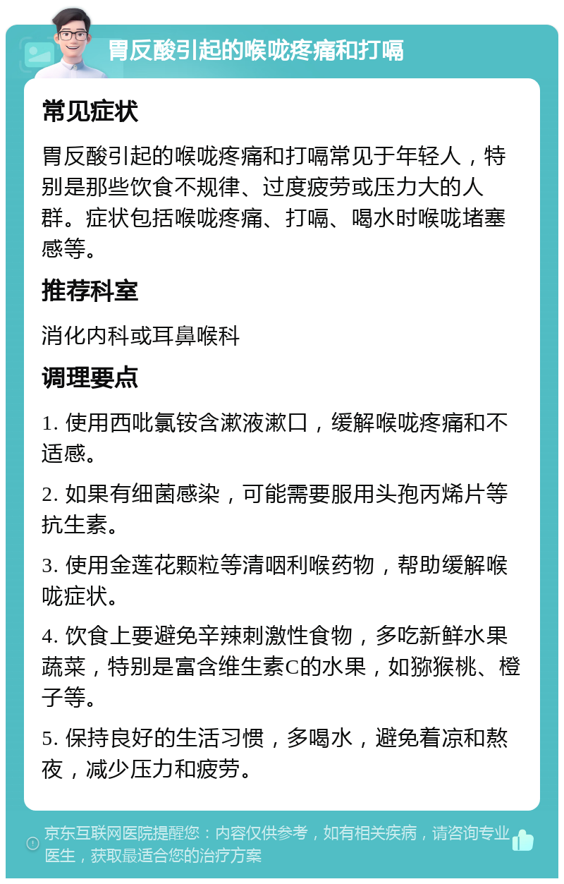 胃反酸引起的喉咙疼痛和打嗝 常见症状 胃反酸引起的喉咙疼痛和打嗝常见于年轻人，特别是那些饮食不规律、过度疲劳或压力大的人群。症状包括喉咙疼痛、打嗝、喝水时喉咙堵塞感等。 推荐科室 消化内科或耳鼻喉科 调理要点 1. 使用西吡氯铵含漱液漱口，缓解喉咙疼痛和不适感。 2. 如果有细菌感染，可能需要服用头孢丙烯片等抗生素。 3. 使用金莲花颗粒等清咽利喉药物，帮助缓解喉咙症状。 4. 饮食上要避免辛辣刺激性食物，多吃新鲜水果蔬菜，特别是富含维生素C的水果，如猕猴桃、橙子等。 5. 保持良好的生活习惯，多喝水，避免着凉和熬夜，减少压力和疲劳。