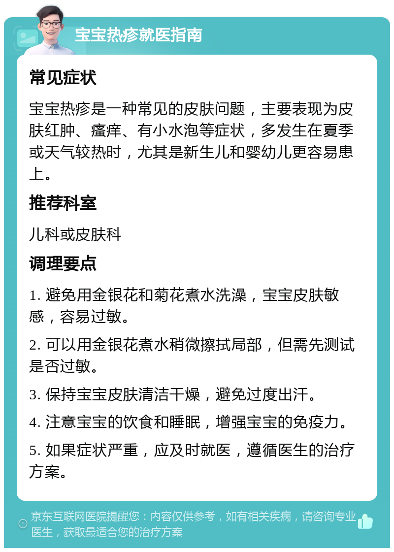 宝宝热疹就医指南 常见症状 宝宝热疹是一种常见的皮肤问题，主要表现为皮肤红肿、瘙痒、有小水泡等症状，多发生在夏季或天气较热时，尤其是新生儿和婴幼儿更容易患上。 推荐科室 儿科或皮肤科 调理要点 1. 避免用金银花和菊花煮水洗澡，宝宝皮肤敏感，容易过敏。 2. 可以用金银花煮水稍微擦拭局部，但需先测试是否过敏。 3. 保持宝宝皮肤清洁干燥，避免过度出汗。 4. 注意宝宝的饮食和睡眠，增强宝宝的免疫力。 5. 如果症状严重，应及时就医，遵循医生的治疗方案。