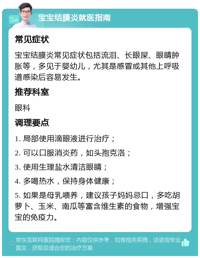 宝宝结膜炎就医指南 常见症状 宝宝结膜炎常见症状包括流泪、长眼屎、眼睛肿胀等，多见于婴幼儿，尤其是感冒或其他上呼吸道感染后容易发生。 推荐科室 眼科 调理要点 1. 局部使用滴眼液进行治疗； 2. 可以口服消炎药，如头孢克洛； 3. 使用生理盐水清洁眼睛； 4. 多喝热水，保持身体健康； 5. 如果是母乳喂养，建议孩子妈妈忌口，多吃胡萝卜、玉米、南瓜等富含维生素的食物，增强宝宝的免疫力。