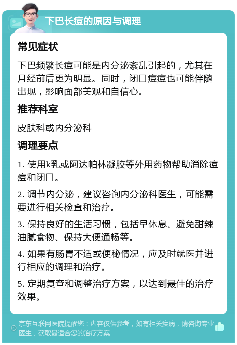 下巴长痘的原因与调理 常见症状 下巴频繁长痘可能是内分泌紊乱引起的，尤其在月经前后更为明显。同时，闭口痘痘也可能伴随出现，影响面部美观和自信心。 推荐科室 皮肤科或内分泌科 调理要点 1. 使用k乳或阿达帕林凝胶等外用药物帮助消除痘痘和闭口。 2. 调节内分泌，建议咨询内分泌科医生，可能需要进行相关检查和治疗。 3. 保持良好的生活习惯，包括早休息、避免甜辣油腻食物、保持大便通畅等。 4. 如果有肠胃不适或便秘情况，应及时就医并进行相应的调理和治疗。 5. 定期复查和调整治疗方案，以达到最佳的治疗效果。