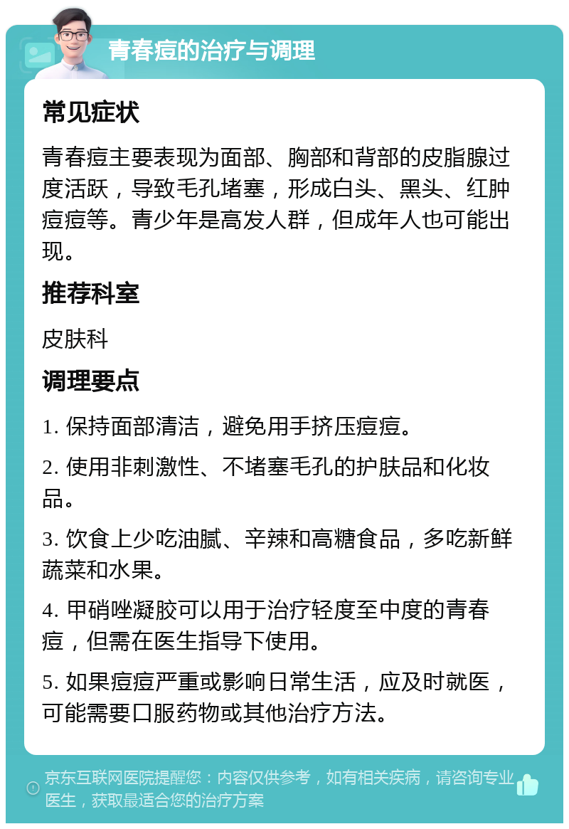 青春痘的治疗与调理 常见症状 青春痘主要表现为面部、胸部和背部的皮脂腺过度活跃，导致毛孔堵塞，形成白头、黑头、红肿痘痘等。青少年是高发人群，但成年人也可能出现。 推荐科室 皮肤科 调理要点 1. 保持面部清洁，避免用手挤压痘痘。 2. 使用非刺激性、不堵塞毛孔的护肤品和化妆品。 3. 饮食上少吃油腻、辛辣和高糖食品，多吃新鲜蔬菜和水果。 4. 甲硝唑凝胶可以用于治疗轻度至中度的青春痘，但需在医生指导下使用。 5. 如果痘痘严重或影响日常生活，应及时就医，可能需要口服药物或其他治疗方法。