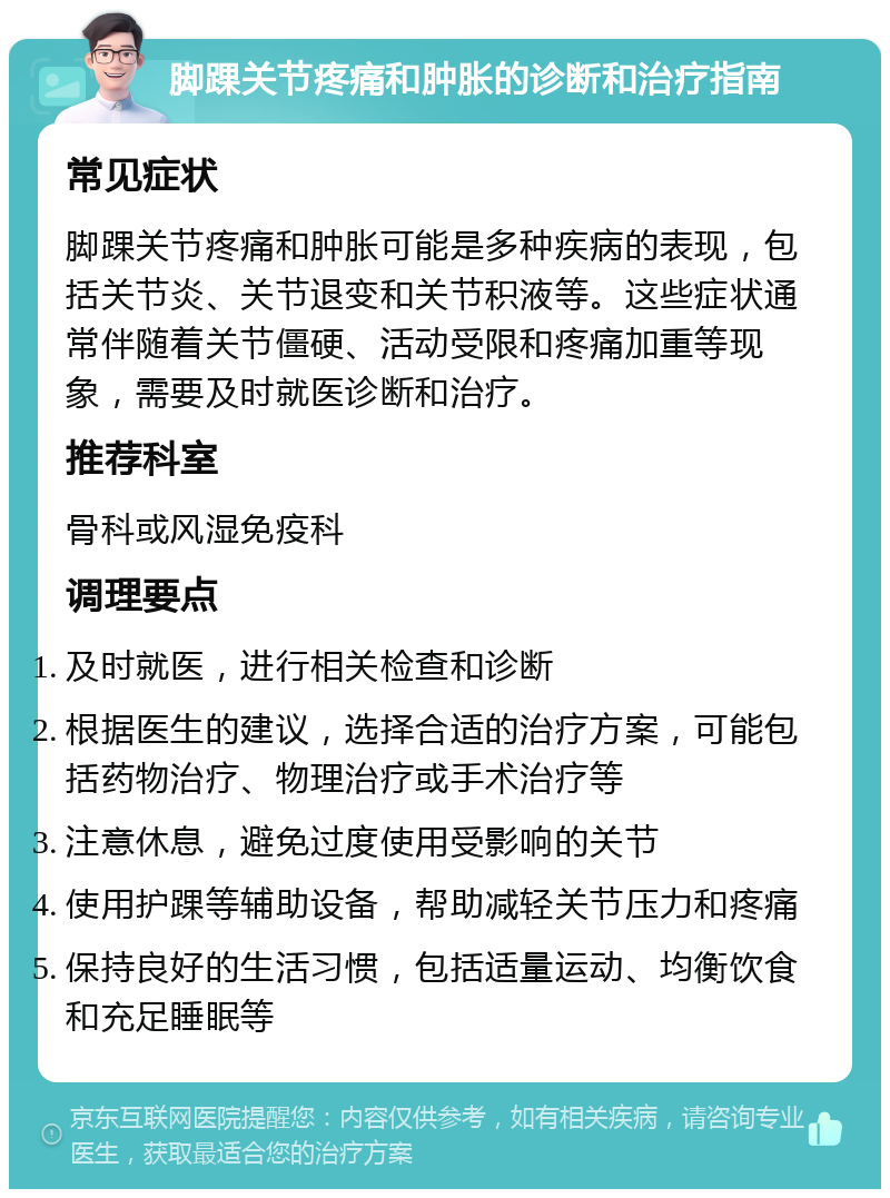 脚踝关节疼痛和肿胀的诊断和治疗指南 常见症状 脚踝关节疼痛和肿胀可能是多种疾病的表现，包括关节炎、关节退变和关节积液等。这些症状通常伴随着关节僵硬、活动受限和疼痛加重等现象，需要及时就医诊断和治疗。 推荐科室 骨科或风湿免疫科 调理要点 及时就医，进行相关检查和诊断 根据医生的建议，选择合适的治疗方案，可能包括药物治疗、物理治疗或手术治疗等 注意休息，避免过度使用受影响的关节 使用护踝等辅助设备，帮助减轻关节压力和疼痛 保持良好的生活习惯，包括适量运动、均衡饮食和充足睡眠等