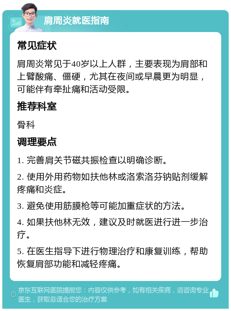 肩周炎就医指南 常见症状 肩周炎常见于40岁以上人群，主要表现为肩部和上臂酸痛、僵硬，尤其在夜间或早晨更为明显，可能伴有牵扯痛和活动受限。 推荐科室 骨科 调理要点 1. 完善肩关节磁共振检查以明确诊断。 2. 使用外用药物如扶他林或洛索洛芬钠贴剂缓解疼痛和炎症。 3. 避免使用筋膜枪等可能加重症状的方法。 4. 如果扶他林无效，建议及时就医进行进一步治疗。 5. 在医生指导下进行物理治疗和康复训练，帮助恢复肩部功能和减轻疼痛。