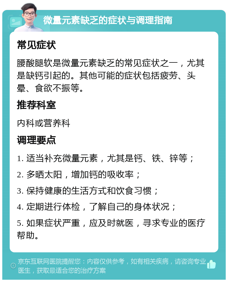 微量元素缺乏的症状与调理指南 常见症状 腰酸腿软是微量元素缺乏的常见症状之一，尤其是缺钙引起的。其他可能的症状包括疲劳、头晕、食欲不振等。 推荐科室 内科或营养科 调理要点 1. 适当补充微量元素，尤其是钙、铁、锌等； 2. 多晒太阳，增加钙的吸收率； 3. 保持健康的生活方式和饮食习惯； 4. 定期进行体检，了解自己的身体状况； 5. 如果症状严重，应及时就医，寻求专业的医疗帮助。