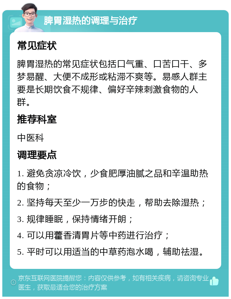 脾胃湿热的调理与治疗 常见症状 脾胃湿热的常见症状包括口气重、口苦口干、多梦易醒、大便不成形或粘滞不爽等。易感人群主要是长期饮食不规律、偏好辛辣刺激食物的人群。 推荐科室 中医科 调理要点 1. 避免贪凉冷饮，少食肥厚油腻之品和辛温助热的食物； 2. 坚持每天至少一万步的快走，帮助去除湿热； 3. 规律睡眠，保持情绪开朗； 4. 可以用藿香清胃片等中药进行治疗； 5. 平时可以用适当的中草药泡水喝，辅助祛湿。