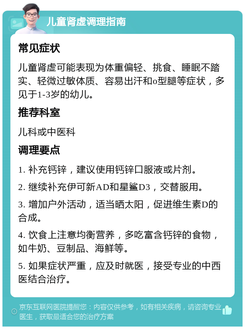 儿童肾虚调理指南 常见症状 儿童肾虚可能表现为体重偏轻、挑食、睡眠不踏实、轻微过敏体质、容易出汗和o型腿等症状，多见于1-3岁的幼儿。 推荐科室 儿科或中医科 调理要点 1. 补充钙锌，建议使用钙锌口服液或片剂。 2. 继续补充伊可新AD和星鲨D3，交替服用。 3. 增加户外活动，适当晒太阳，促进维生素D的合成。 4. 饮食上注意均衡营养，多吃富含钙锌的食物，如牛奶、豆制品、海鲜等。 5. 如果症状严重，应及时就医，接受专业的中西医结合治疗。