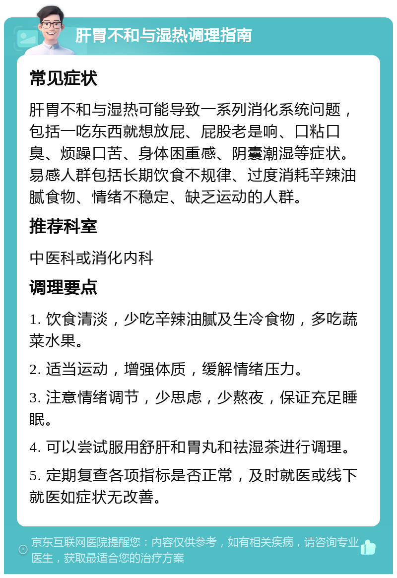 肝胃不和与湿热调理指南 常见症状 肝胃不和与湿热可能导致一系列消化系统问题，包括一吃东西就想放屁、屁股老是响、口粘口臭、烦躁口苦、身体困重感、阴囊潮湿等症状。易感人群包括长期饮食不规律、过度消耗辛辣油腻食物、情绪不稳定、缺乏运动的人群。 推荐科室 中医科或消化内科 调理要点 1. 饮食清淡，少吃辛辣油腻及生冷食物，多吃蔬菜水果。 2. 适当运动，增强体质，缓解情绪压力。 3. 注意情绪调节，少思虑，少熬夜，保证充足睡眠。 4. 可以尝试服用舒肝和胃丸和祛湿茶进行调理。 5. 定期复查各项指标是否正常，及时就医或线下就医如症状无改善。