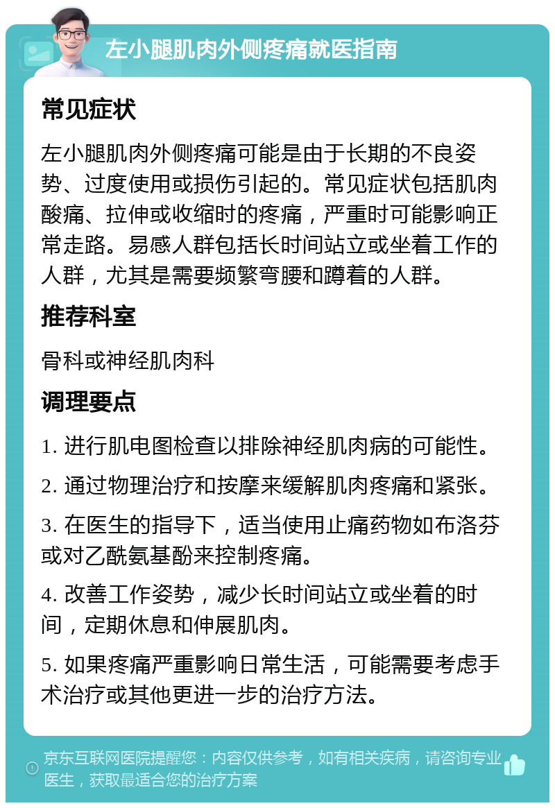 左小腿肌肉外侧疼痛就医指南 常见症状 左小腿肌肉外侧疼痛可能是由于长期的不良姿势、过度使用或损伤引起的。常见症状包括肌肉酸痛、拉伸或收缩时的疼痛，严重时可能影响正常走路。易感人群包括长时间站立或坐着工作的人群，尤其是需要频繁弯腰和蹲着的人群。 推荐科室 骨科或神经肌肉科 调理要点 1. 进行肌电图检查以排除神经肌肉病的可能性。 2. 通过物理治疗和按摩来缓解肌肉疼痛和紧张。 3. 在医生的指导下，适当使用止痛药物如布洛芬或对乙酰氨基酚来控制疼痛。 4. 改善工作姿势，减少长时间站立或坐着的时间，定期休息和伸展肌肉。 5. 如果疼痛严重影响日常生活，可能需要考虑手术治疗或其他更进一步的治疗方法。