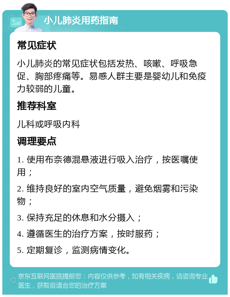 小儿肺炎用药指南 常见症状 小儿肺炎的常见症状包括发热、咳嗽、呼吸急促、胸部疼痛等。易感人群主要是婴幼儿和免疫力较弱的儿童。 推荐科室 儿科或呼吸内科 调理要点 1. 使用布奈德混悬液进行吸入治疗，按医嘱使用； 2. 维持良好的室内空气质量，避免烟雾和污染物； 3. 保持充足的休息和水分摄入； 4. 遵循医生的治疗方案，按时服药； 5. 定期复诊，监测病情变化。